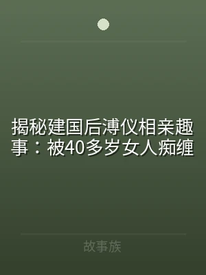 揭秘建国后溥仪相亲趣事：被40多岁女人痴